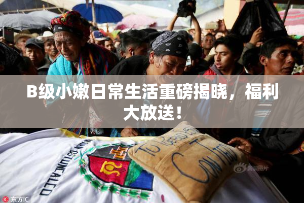 B级小嫩日常生活重磅揭晓，福利大放送！