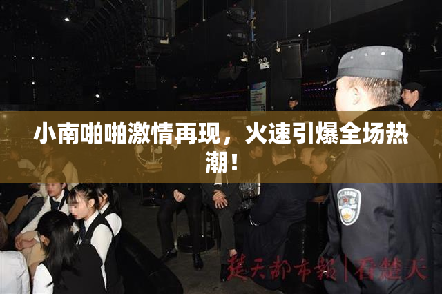 小南啪啪激情再现，火速引爆全场热潮！