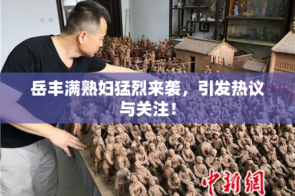 岳丰满熟妇猛烈来袭，引发热议与关注！