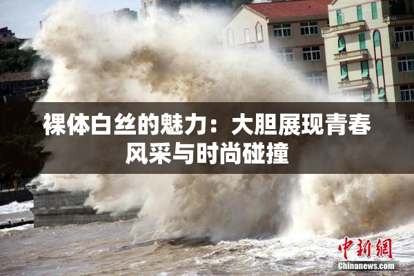 裸体白丝的魅力：大胆展现青春风采与时尚碰撞