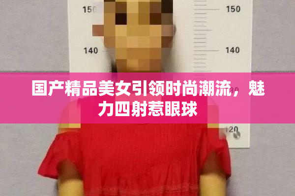 国产精品美女引领时尚潮流，魅力四射惹眼球