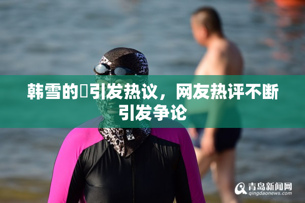 韩雪的婬引发热议，网友热评不断引发争论