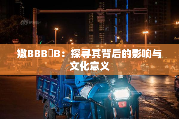 嫩BBB槡B：探寻其背后的影响与文化意义
