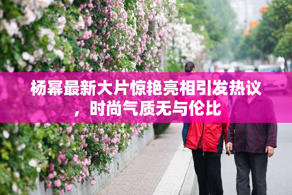杨幂最新大片惊艳亮相引发热议，时尚气质无与伦比