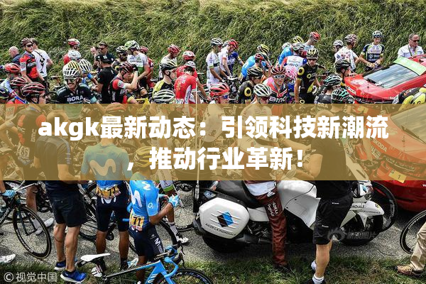 akgk最新动态：引领科技新潮流，推动行业革新！