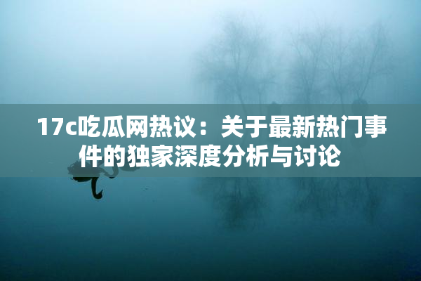17c吃瓜网热议：关于最新热门事件的独家深度分析与讨论