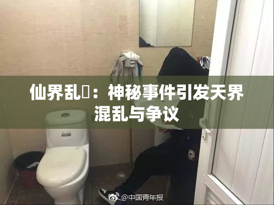 仙界乱婬：神秘事件引发天界混乱与争议