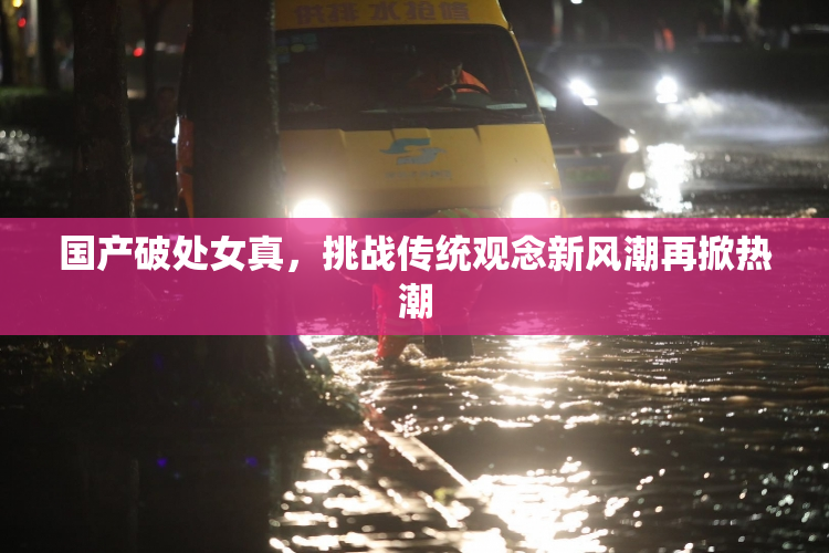 国产破处女真，挑战传统观念新风潮再掀热潮