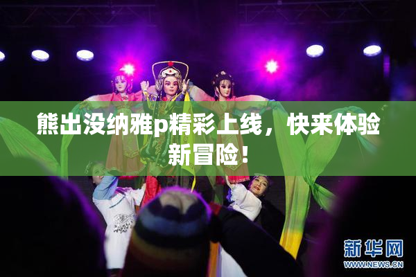 熊出没纳雅p精彩上线，快来体验新冒险！