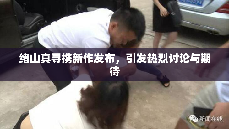 绪山真寻携新作发布，引发热烈讨论与期待