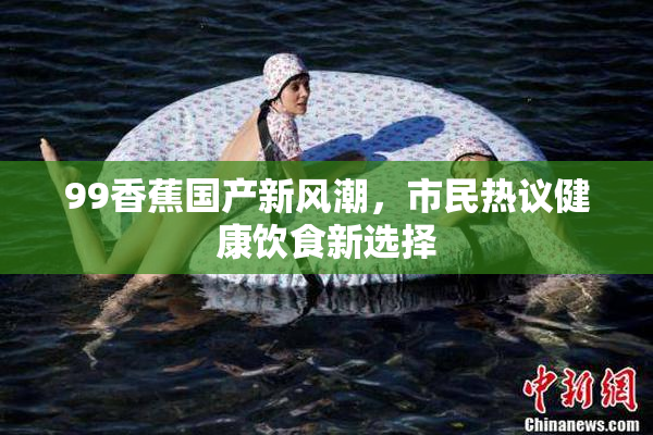 99香蕉国产新风潮，市民热议健康饮食新选择