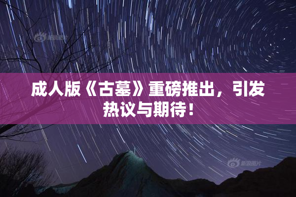 成人版《古墓》重磅推出，引发热议与期待！