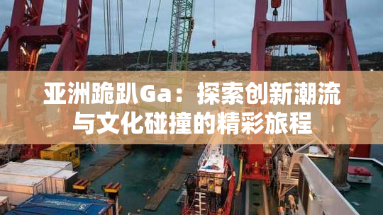 亚洲跪趴Ga：探索创新潮流与文化碰撞的精彩旅程