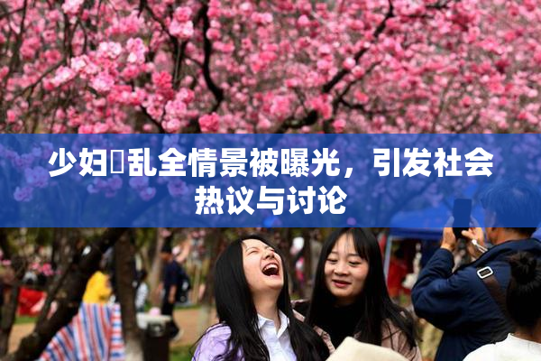 少妇婬乱全情景被曝光，引发社会热议与讨论