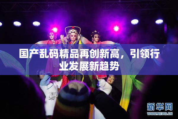 国产乱码精品再创新高，引领行业发展新趋势