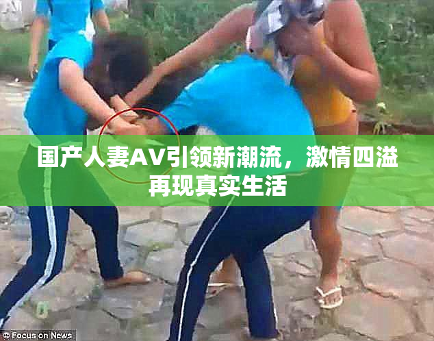 国产人妻AV引领新潮流，激情四溢再现真实生活