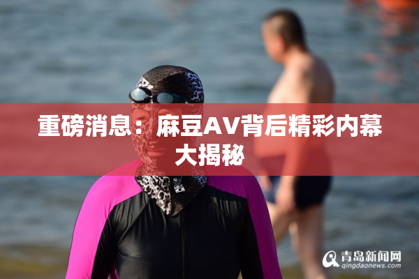 重磅消息：麻豆AV背后精彩内幕大揭秘