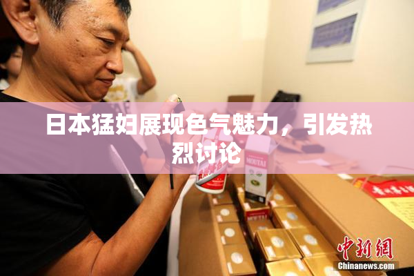 日本猛妇展现色气魅力，引发热烈讨论