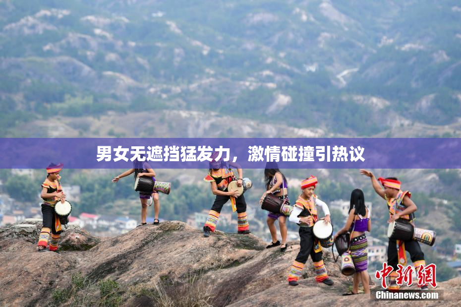 男女无遮挡猛发力，激情碰撞引热议