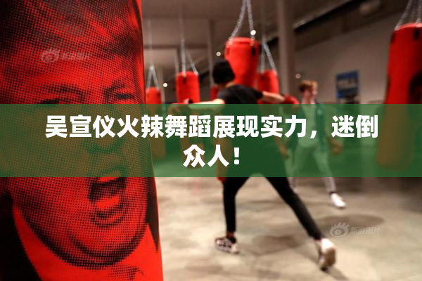 吴宣仪火辣舞蹈展现实力，迷倒众人！