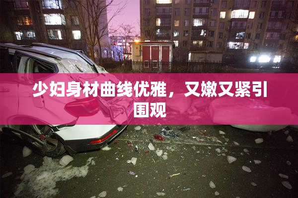 少妇身材曲线优雅，又嫩又紧引围观