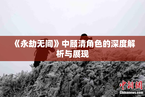 《永劫无间》中顾清角色的深度解析与展现
