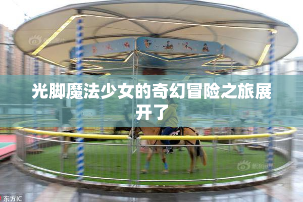 光脚魔法少女的奇幻冒险之旅展开了