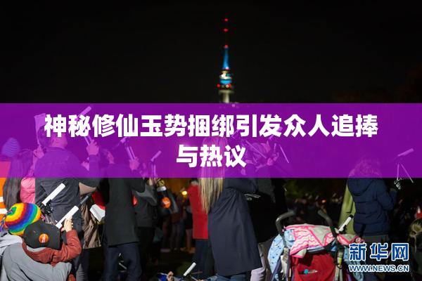 神秘修仙玉势捆绑引发众人追捧与热议