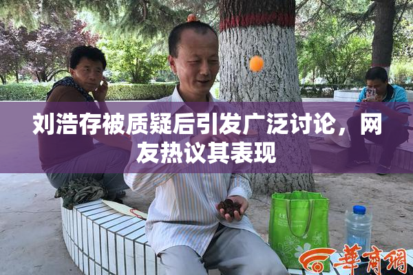 刘浩存被质疑后引发广泛讨论，网友热议其表现