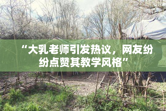 “大乳老师引发热议，网友纷纷点赞其教学风格”
