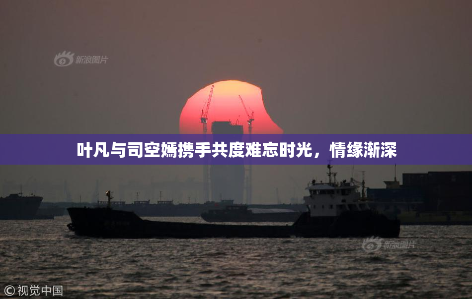 叶凡与司空嫣携手共度难忘时光，情缘渐深