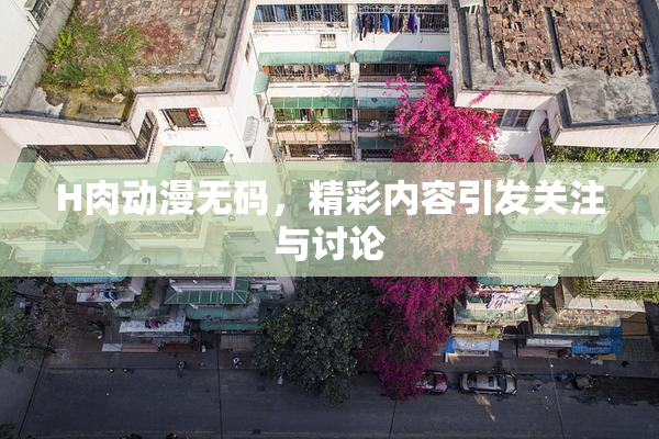 H肉动漫无码，精彩内容引发关注与讨论