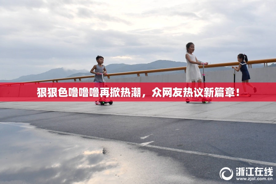 狠狠色噜噜噜再掀热潮，众网友热议新篇章！