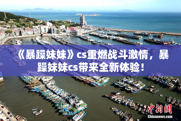 《暴躁妹妹》cs重燃战斗激情，暴躁妹妹cs带来全新体验！