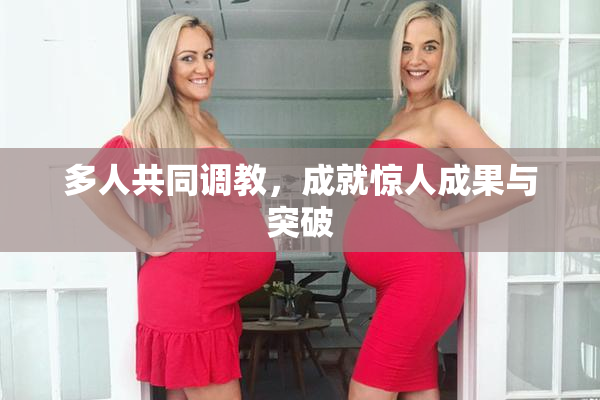 多人共同调教，成就惊人成果与突破
