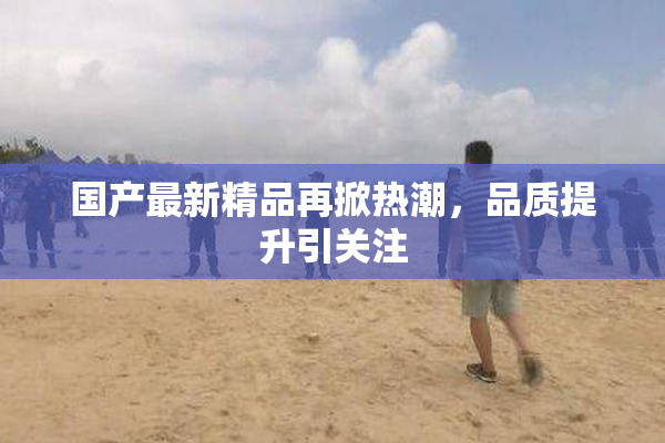 国产最新精品再掀热潮，品质提升引关注