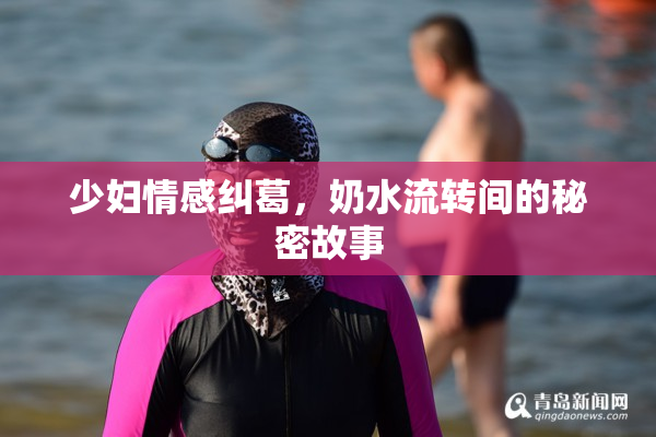 少妇情感纠葛，奶水流转间的秘密故事