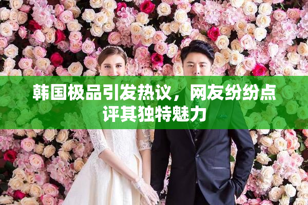 韩国极品引发热议，网友纷纷点评其独特魅力