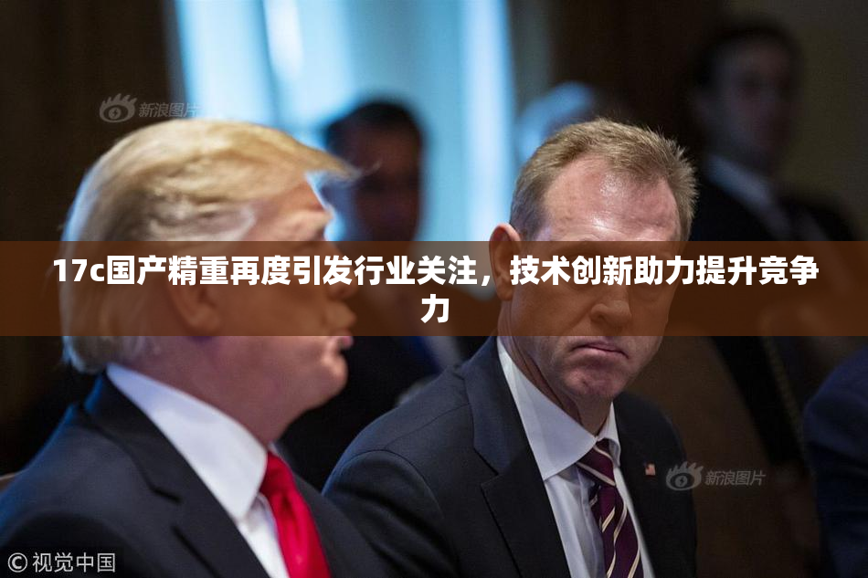 17c国产精重再度引发行业关注，技术创新助力提升竞争力