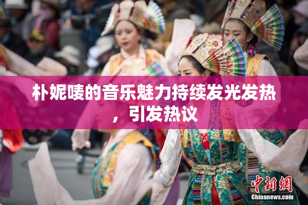 朴妮唛的音乐魅力持续发光发热，引发热议