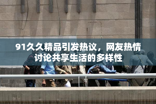 91久久精品引发热议，网友热情讨论共享生活的多样性