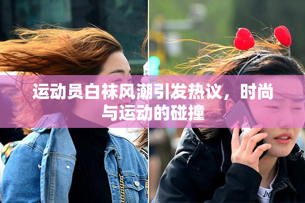 运动员白袜风潮引发热议，时尚与运动的碰撞