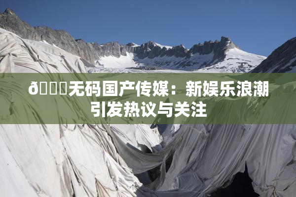 🔞无码国产传媒：新娱乐浪潮引发热议与关注