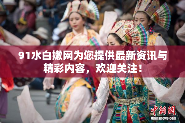 91水白嫩网为您提供最新资讯与精彩内容，欢迎关注！