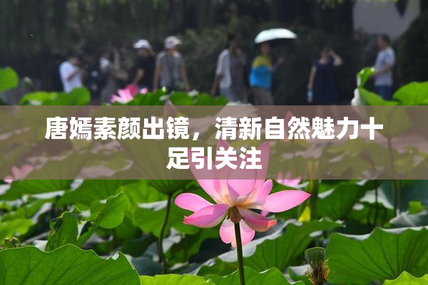 唐嫣素颜出镜，清新自然魅力十足引关注