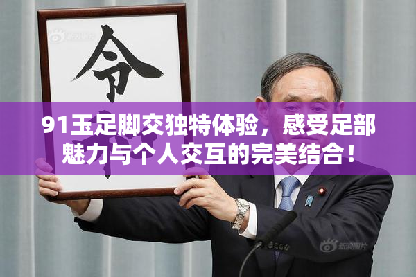 91玉足脚交独特体验，感受足部魅力与个人交互的完美结合！