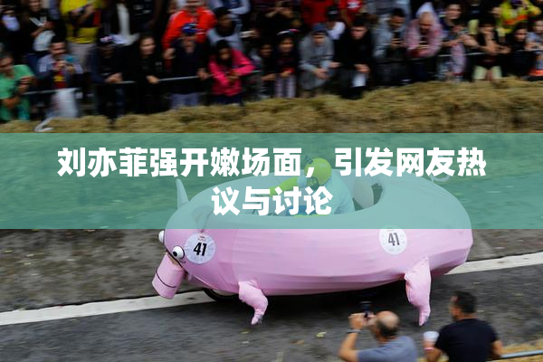 刘亦菲强开嫩场面，引发网友热议与讨论