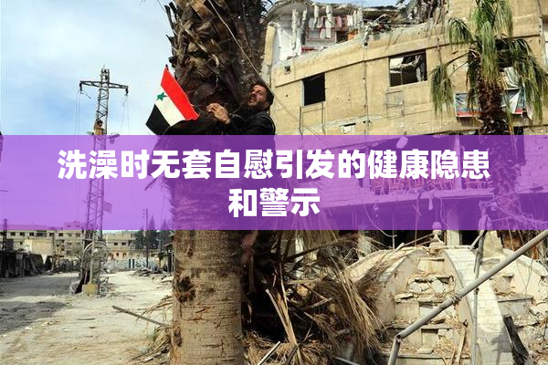 洗澡时无套自慰引发的健康隐患和警示