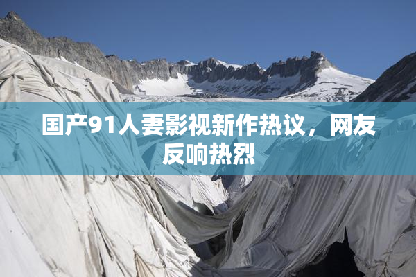 国产91人妻影视新作热议，网友反响热烈