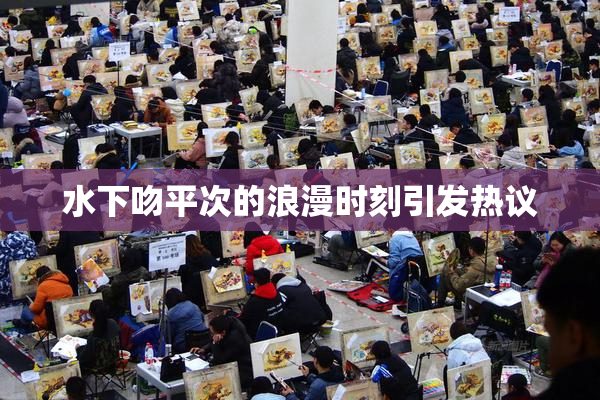 水下吻平次的浪漫时刻引发热议